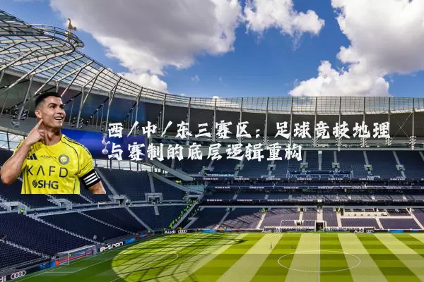 西/中/东三赛区：足球竞技地理与赛制的底层逻辑重构