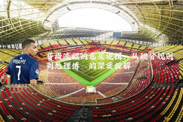 晋级流程的底层逻辑：从积分规则到地理博弈的深度拆解